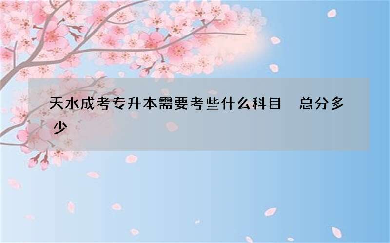 天水成考专升本需要考些什么科目 总分多少